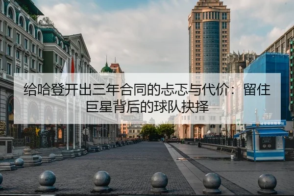 给哈登开出三年合同的忐忑与代价：留住巨星背后的球队抉择